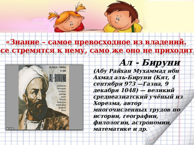 «Знание – самое превосходное из владений.  Все стремятся к нему, само же оно не приходит». Ал - Бируни (Абу Райхан Мухаммад ибн Ахмад аль-Бируни (Кят, 4 сентября 973 —Газна, 9 декабря 1048) — великий среднеазиатский учёный из Хорезма, автор многочисленных трудов по истории, географии, филологии, астрономии, математике и др.