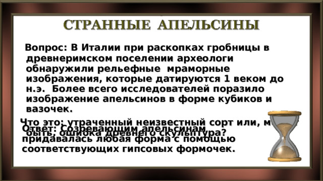  Вопрос: В Италии при раскопках гробницы в древнеримском поселении археологи обнаружили рельефные мраморные изображения, которые датируются 1 веком до н.э. Более всего исследователей поразило изображение апельсинов в форме кубиков и вазочек. Что это: утраченный неизвестный сорт или, может быть, ошибка древнего скульптура? Ответ: Созревающим апельсинам придавалась любая форма с помощью соответствующих гипсовых формочек. 