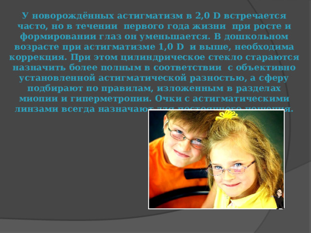 У новорождённых астигматизм в 2,0 D встречается часто, но в течении первого года жизни при росте и формировании глаз он уменьшается. В дошкольном возрасте при астигматизме 1,0 D и выше, необходима коррекция. При этом цилиндрическое стекло стараются назначить более полным в соответствии с объективно установленной астигматической разностью, а сферу подбирают по правилам, изложенным в разделах миопии и гиперметропии. Очки с астигматическими линзами всегда назначают для постоянного ношения. 