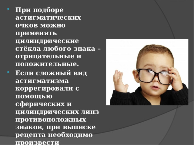 При подборе астигматических очков можно применять цилиндрические стёкла любого знака – отрицательные и положительные. Если сложный вид астигматизма коррегировали с помощью сферических и цилиндрических линз противоположных знаков, при выписке рецепта необходимо произвести транспозицию цилиндрической коррекции 
