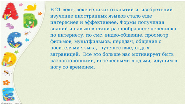 В 21 веке, веке великих открытий и  изобретений изучение иностранных языков стало еще интереснее и эффективнее. Формы получения знаний и навыков стали разнообразнее: переписка по интернету, по смс, видео-общение, просмотр фильмов, мультфильмов, передач, общение с носителями языка,  путешествие, отдых заграницей.  Все это больше нас мотивирует быть разносторонними, интересными людьми, идущим в ногу со временем. 