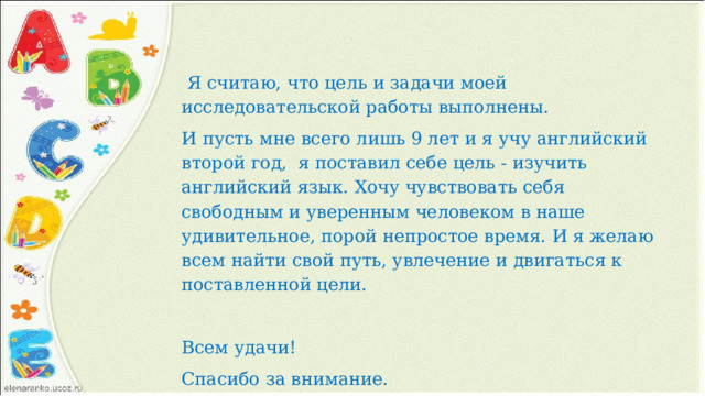  Я считаю, что цель и задачи моей исследовательской работы выполнены. И пусть мне всего лишь 9 лет и я учу английский второй год, я поставил себе цель - изучить английский язык. Хочу чувствовать себя свободным и уверенным человеком в наше удивительное, порой непростое время. И я желаю всем найти свой путь, увлечение и двигаться к поставленной цели.  Всем удачи! Спасибо за внимание.   