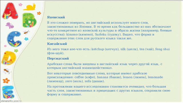 Японский В это сложно поверить, но английский использует много слов, заимствованных из Японии. В то время как большинство из них обозначают что-то конкретное из японской культуры и образа жизни (например, боевые искусства): kimono (кимоно), Sudoku (судоку). Видно, что форма и содержание этих слов для русского языка такая же. Китайский Из него тоже кое-что есть: ketchup (кетчуп), silk (шелк), tea (чай), feng shui (фэн-шуй). Персидский Арабские слова были введены в английский язык через другой язык, с которым английский взаимодействовал. Вот некоторые повседневные слова, которые имеют арабское происхождение: coffee (кофе), banana (банан), lemon (лимон), lemonade (лимонад), zero (ноль), sofa (диван). На протяжении нашего исследования становится очевидно, что большая часть слов, заимствованных и пришедших с других языков, сохранили свою форму и содержание. 