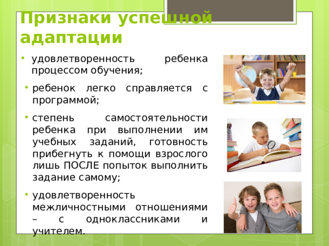 Признаки успешной адаптации удовлетворенность ребенка процессом обучения; ребенок легко справляется с программой; степень самостоятельности ребенка при выполнении им учебных заданий, готовность прибегнуть к помощи взрослого лишь ПОСЛЕ попыток выполнить задание самому; удовлетворенность межличностными отношениями – с одноклассниками и учителем. 