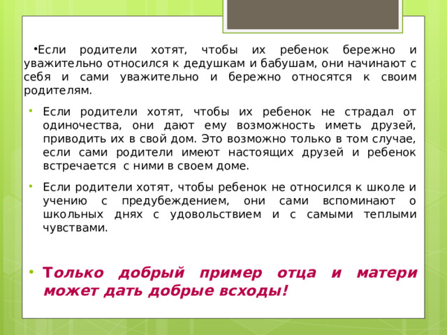 Если родители хотят, чтобы их ребенок бережно и уважительно относился к дедушкам и бабушам, они начинают с себя и сами уважительно и бережно относятся к своим родителям. Если родители хотят, чтобы их ребенок не страдал от одиночества, они дают ему возможность иметь друзей, приводить их в свой дом. Это возможно только в том случае, если сами родители имеют настоящих друзей и ребенок встречается с ними в своем доме. Если родители хотят, чтобы ребенок не относился к школе и учению с предубеждением, они сами вспоминают о школьных днях с удовольствием и с самыми теплыми чувствами. Т олько добрый пример отца и матери может дать добрые всходы! 