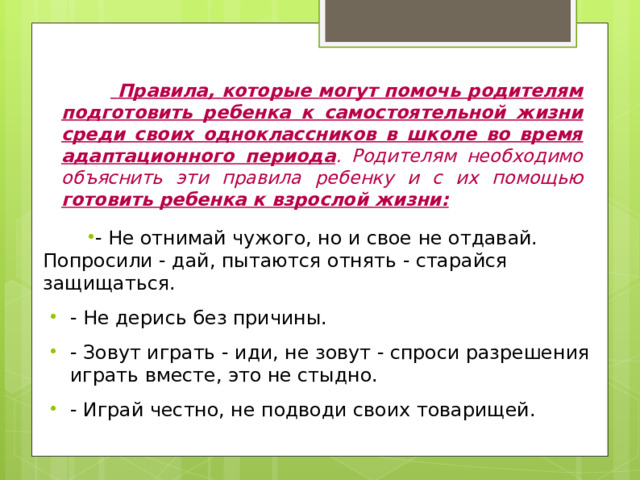   Правила, которые могут помочь родителям подготовить ребенка к самостоятельной жизни среди своих одноклассников в школе во время адаптационного периода . Родителям необходимо объяснить эти правила ребенку и с их помощью готовить ребенка к взрослой жизни: - Не отнимай чужого, но и свое не отдавай. Попросили - дай, пытаются отнять - старайся защищаться. - Не дерись без причины. - Зовут играть - иди, не зовут - спроси разрешения играть вместе, это не стыдно. - Играй честно, не подводи своих товарищей. 