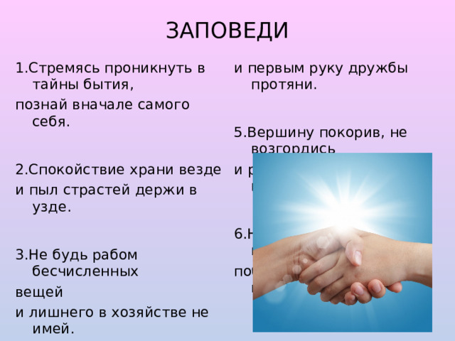 ЗАПОВЕДИ   1.Стремясь проникнуть в тайны бытия, и первым руку дружбы протяни. познай вначале самого себя. 5.Вершину покорив, не возгордись 2.Спокойствие храни везде и радостью с друзьями поделись. и пыл страстей держи в узде. 3.Не будь рабом бесчисленных 6.Не сетуй никогда на невезенье: вещей победа – это труд и вдохновенье. и лишнего в хозяйстве не имей. 4.Вражду в себе подолгу не храни 