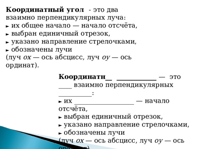 Координатный угол -  это два взаимно перпендикулярных луча:  ► их общее начало — начало отсчёта,  ► выбран единичный отрезок,  ► указано направление стрелочками,  ► обозначены лучи  (луч ох — ось абсцисс, луч оу — ось ординат) . Координатн__ ____________ — это ____ взаимно перпендикулярных __________:  ► их __________________ — начало отсчёта,  ► выбран единичный отрезок,  ► указано направление стрелочками,  ► обозначены лучи  (луч ох — ось абсцисс, луч оу — ось ординат) .