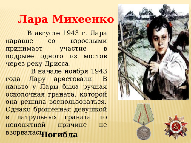 Лара Михеенко  В августе 1943 г. Лара наравне со взрослыми принимает участие в подрыве одного из мостов через реку Дрисса.  В начале ноября 1943 года Лару арестовали. В пальто у Лары была ручная осколочная граната, которой она решила воспользоваться. Однако брошенная девушкой в патрульных граната по непонятной причине не взорвалась. Погибла 