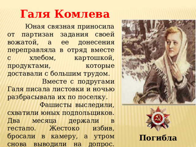 Галя Комлева  Юная связная приносила от партизан задания своей вожатой, а ее донесения переправляла в отряд вместе с хлебом, картошкой, продуктами, которые доставали с большим трудом.  Вместе с подругами Галя писала листовки и ночью разбрасывала их по поселку.  Фашисты выследили, схватили юных подпольщиков. Два месяца держали в гестапо. Жестоко избив, бросали в камеру, а утром снова выводили на допрос. Ничего не сказала врагу Галя, никого не выдала. Погибла 