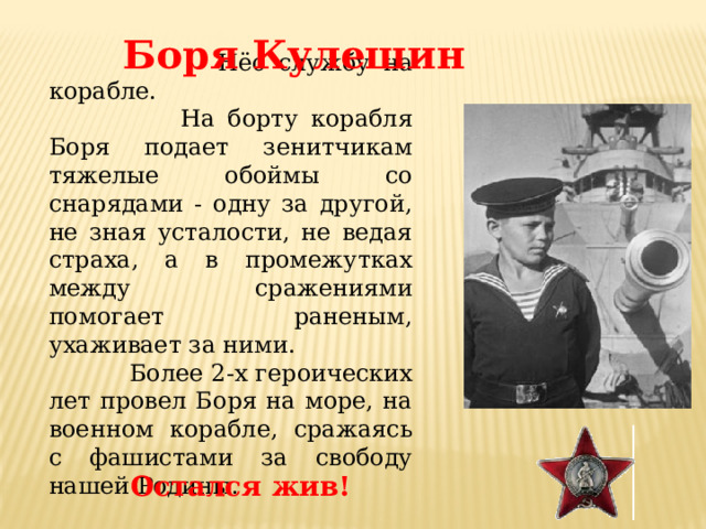 Боря Кулешин  Нёс службу на корабле.  На борту корабля Боря подает зенитчикам тяжелые обоймы со снарядами - одну за другой, не зная усталости, не ведая страха, а в промежутках между сражениями помогает раненым, ухаживает за ними.  Более 2-х героических лет провел Боря на море, на военном корабле, сражаясь с фашистами за свободу нашей Родины. Остался жив! 