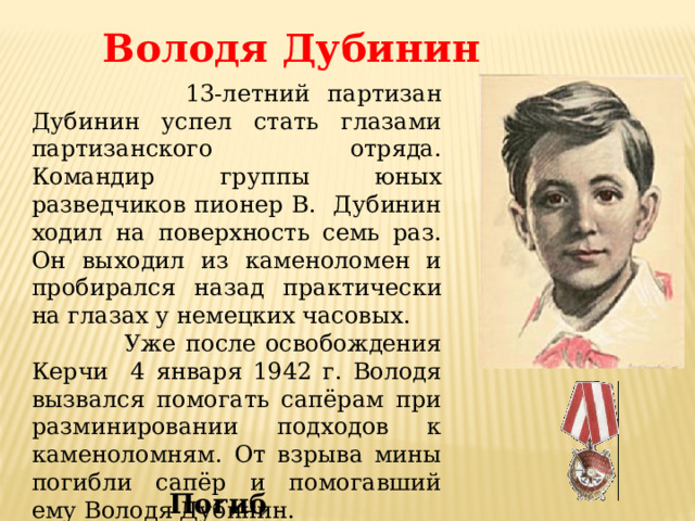 Володя Дубинин  13-летний партизан Дубинин успел стать глазами партизанского отряда. Командир группы юных разведчиков пионер В. Дубинин ходил на поверхность семь раз. Он выходил из каменоломен и пробирался назад практически на глазах у немецких часовых.  Уже после освобождения Керчи 4 января 1942 г. Володя вызвался помогать сапёрам при разминировании подходов к каменоломням. От взрыва мины погибли сапёр и помогавший ему Володя Дубинин. Погиб 