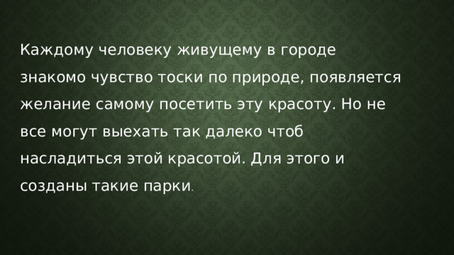 Каждому человеку живущему в городе знакомо чувство тоски по природе, появляется желание самому посетить эту красоту. Но не все могут выехать так далеко чтоб насладиться этой красотой. Для этого и созданы такие парки . 
