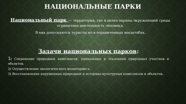 Национальные парки Национальный парк — территория, где в целях охраны окружающей среды ограничена деятельность человека. В них допускаются туристы но в ограниченных масштабах. Задачи национальных парков : 1 ) Сохранение природных комплексов, уникальных и эталонных природных участков и объектов. 2) Осуществление экологического мониторинга. 3) Восстановление нарушенных природных и историко-культурных комплексов и объектов. 