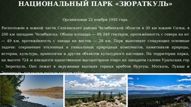 Национальный парк «Зюраткуль»   Организован 22 ноября 1993 года. Расположен в южной части Саткинского района Челябинской области в 30 км южнее Сатки, в 200 км западнее Челябинска. Общая площадь — 88 249 гектаров, протяжённость с севера на юг — 49 км, протяжённость с запада на восток — 28 км. Парк выполняет следующие основные задачи: сохранение эталонных и уникальных природных комплексов, памятников природы, истории, культуры, археологии и других объектов культурного наследия. На территории парка, на высоте 724 м находится единственное высокогорное озеро на западном склоне Уральских гор - Зюраткуль. Оно лежит в окружении высоких горных хребтов Нургуш, Москаль, Лукаш и Зюраткуль, покрытых густым ковром тайги. 