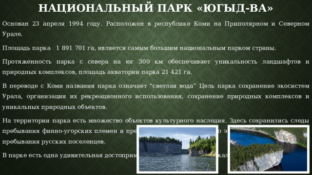 Национальный парк «Югыд-ва» Основан 23 апреля 1994 году. Расположен в республике Коми на Приполярном и Северном Урале. Площадь парка 1 891 701 га, является самым большим национальным парком страны.  Протяженность парка с севера на юг 300 км обеспечивает уникальность ландшафтов и природных комплексов, площадь акватории парка 21 421 га. В переводе с Коми названия парка означает “светлая вода” Цель парка сохранение экосистем Урала, организация их рекреационного использования, сохранение природных комплексов и уникальных природных объектов . На территории парка есть множество объектов культурного наследия. Здесь сохранились следы пребывания финно-угорских племен и представителей самодийского этноса. Есть здесь и следы пребывания русских поселенцев. В парке есть одна удивительная достопримечательность, а именно Скалы-Ворота на реке Щугор. 