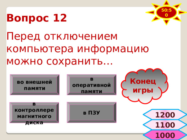 50:50 Вопрос 12  Перед отключением компьютера информацию можно сохранить… Конец игры в оперативной памяти во внешней памяти в ПЗУ в контроллере магнитного диска 1200 1100  1000 