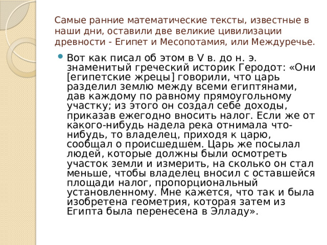 Самые ранние математические тексты, известные в наши дни, оставили две великие цивилизации древности - Египет и Месопотамия, или Междуречье. Вот как писал об этом в V в. до н. э. знаменитый греческий историк Геродот: «Они [египетские жрецы] говорили, что царь разделил землю между всеми египтянами, дав каждому по равному прямоугольному участку; из этого он создал себе доходы, приказав ежегодно вносить налог. Если же от какого-нибудь надела река отнимала что-нибудь, то владелец, приходя к царю, сообщал о происшедшем. Царь же посылал людей, которые должны были осмотреть участок земли и измерить, на сколько он стал меньше, чтобы владелец вносил с оставшейся площади налог, пропорциональный установленному. Мне кажется, что так и была изобретена геометрия, которая затем из Египта была перенесена в Элладу». 