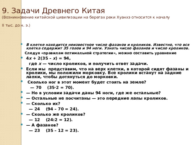 9. Задачи Древнего Китая  (Возникновение китайской цивилизации на берегах реки Хуанхэ относится к началу II тыс. до н. э.)    В клетке находится неизвестное число фазанов и кроликов. Известно, что вся клетка содержит 35 голов и 94 ноги. Узнать число фазанов и число кроликов.  Следуя «правилам оптимальной стратегии», можно составить уравнение 4 x + 2(35 – x ) = 94,  где x — число кроликов, и получить ответ задачи. Если мы представим, что на верх клетки, в которой сидят фазаны и кролики, мы положили морковку. Все кролики встанут на задние лапки, чтобы дотянуться до морковки.  Сколько ног в этот момент будет стоять на земле? — 70    (35·2 = 70). — Но в условии задачи даны 94 ноги, где же остальные? — Остальные не посчитаны — это передние лапы кроликов. — Сколько их? — 24    (94 – 70 = 24). — Сколько же кроликов? — 12    (24:2 = 12). — А фазанов?  — 23    (35 – 12 = 23). 