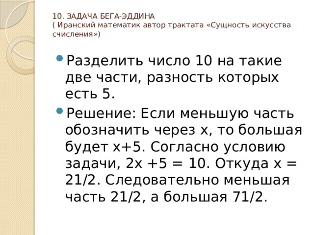 10. ЗАДАЧА БЕГА-ЭДДИНА  ( Иранский математик автор трактата «Сущность искусства счисления»)   Разделить число 10 на такие две части, разность которых есть 5. Решение: Если меньшую часть обозначить через х, то большая будет х+5. Согласно условию задачи, 2х +5 = 10. Откуда х = 21/2. Следовательно меньшая часть 21/2, а большая 71/2. 
