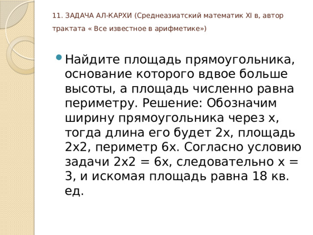 11. ЗАДАЧА АЛ-КАРХИ (Среднеазиатский математик ХI в, автор трактата « Все известное в арифметике»)    Найдите площадь прямоугольника, основание которого вдвое больше высоты, а площадь численно равна периметру. Решение: Обозначим ширину прямоугольника через х, тогда длина его будет 2х, площадь 2х2, периметр 6х. Согласно условию задачи 2х2 = 6х, следовательно х = 3, и искомая площадь равна 18 кв. ед. 