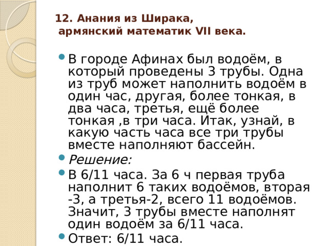 12. Анания из Ширака,  армянский математик VII века.   В городе Афинах был водоём, в который проведены 3 трубы. Одна из труб может наполнить водоём в один час, другая, более тонкая, в два часа, третья, ещё более тонкая ,в три часа. Итак, узнай, в какую часть часа все три трубы вместе наполняют бассейн. Решение:  В 6/11 часа. За 6 ч первая труба наполнит 6 таких водоёмов, вторая -3, а третья-2, всего 11 водоёмов. Значит, 3 трубы вместе наполнят один водоём за 6/11 часа. Ответ: 6/11 часа. 
