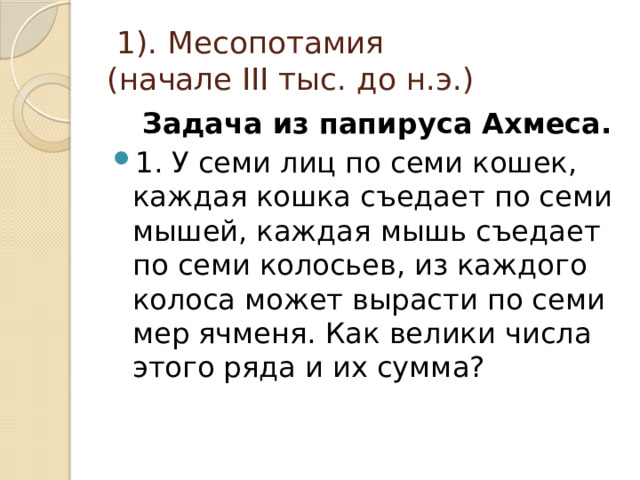  1). Месопотамия  (начале III тыс. до н.э.)  Задача из папируса Ахмеса. 1. У семи лиц по семи кошек, каждая кошка съедает по семи мышей, каждая мышь съедает по семи колосьев, из каждого колоса может вырасти по семи мер ячменя. Как велики числа этого ряда и их сумма? 