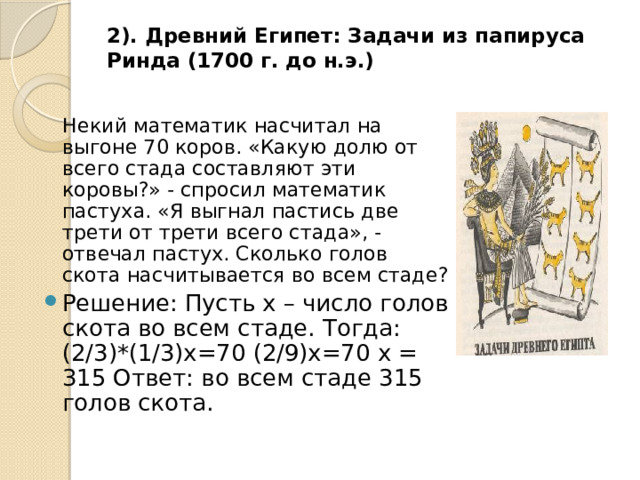 2). Древний Египет: Задачи из папируса Ринда (1700 г. до н.э.)    Некий математик насчитал на выгоне 70 коров. «Какую долю от всего стада составляют эти коровы?» - спросил математик пастуха. «Я выгнал пастись две трети от трети всего стада», - отвечал пастух. Сколько голов скота насчитывается во всем стаде? Решение: Пусть х – число голов скота во всем стаде. Тогда: (2/3)*(1/3)х=70 (2/9)х=70 х = 315 Ответ: во всем стаде 315 голов скота. 