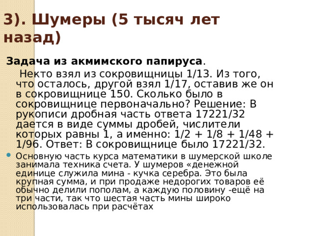 3). Шумеры (5 тысяч лет назад) Задача из акмимского папируса .  Некто взял из сокровищницы 1/13. Из того, что осталось, другой взял 1/17, оставив же он в сокровищнице 150. Сколько было в сокровищнице первоначально? Решение: В рукописи дробная часть ответа 17221/32 дается в виде суммы дробей, числители которых равны 1, а именно: 1/2 + 1/8 + 1/48 + 1/96. Ответ: В сокровищнице было 17221/32. Основную часть курса математики в шумерской школе занимала техника счета. У шумеров «денежной единице служила мина - кучка серебра. Это была крупная сумма, и при продаже недорогих товаров её обычно делили пополам, а каждую половину -ещё на три части, так что шестая часть мины широко использовалась при расчётах 