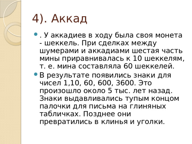 4). Аккад . У аккадиев в ходу была своя монета - шеккель. При сделках между шумерами и аккадиами шестая часть мины приравнивалась к 10 шеккелям, т. е. мина составляла 60 шеккелей. В результате появились знаки для чисел 1,10, 60, 600, 3600. Это произошло около 5 тыс. лет назад. Знаки выдавливались тупым концом палочки для письма на глиняных табличках. Позднее они превратились в клинья и уголки. 