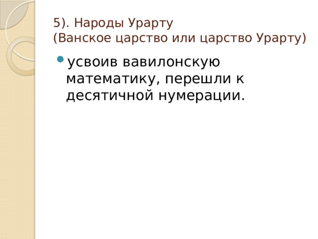5). Народы Урарту  (Ванское царство или царство Урарту) усвоив вавилонскую математику, перешли к десятичной нумерации. 