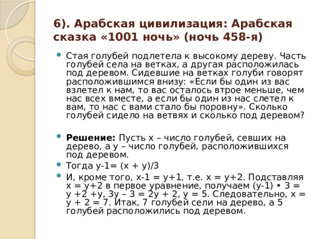 6). Арабская цивилизация: Арабская сказка «1001 ночь» (ночь 458-я) Стая голубей подлетела к высокому дереву. Часть голубей села на ветках, а другая расположилась под деревом. Сидевшие на ветках голуби говорят расположившимся внизу: «Если бы один из вас взлетел к нам, то вас осталось втрое меньше, чем нас всех вместе, а если бы один из нас слетел к вам, то нас с вами стало бы поровну». Сколько голубей сидело на ветвях и сколько под деревом?  Решение: Пусть х – число голубей, севших на дерево, а у – число голубей, расположившихся под деревом. Тогда y-1= (x + y)/3 И, кроме того, х-1 = у+1, т.е. х = у+2. Подставляя х = у+2 в первое уравнение, получаем (у-1) • 3 = у +2 +у, 3у – 3 = 2у + 2, у = 5. Следовательно, х = у + 2 = 7. Итак, 7 голубей сели на дерево, а 5 голубей расположились под деревом. 