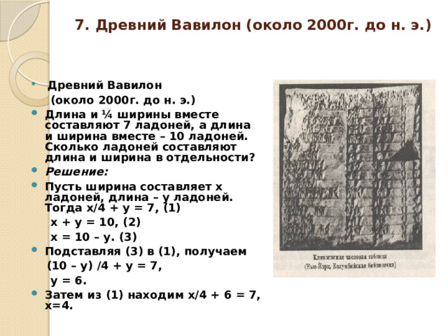 7. Древний Вавилон (около 2000г. до н. э.)     Древний Вавилон  (около 2000г. до н. э.)  Длина и ¼ ширины вместе составляют 7 ладоней, а длина и ширина вместе – 10 ладоней. Сколько ладоней составляют длина и ширина в отдельности? Решение:  Пусть ширина составляет х ладоней, длина – у ладоней. Тогда х/4 + у = 7, (1)  х + у = 10, (2)  х = 10 – у. (3) Подставляя (3) в (1), получаем  (10 – у) /4 + у = 7,  у = 6. Затем из (1) находим х/4 + 6 = 7, х=4. 