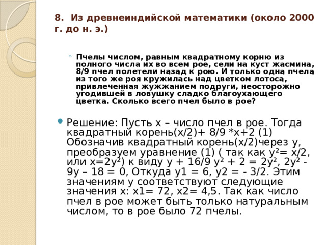 8. Из древнеиндийской математики (около 2000 г. до н. э.)   Пчелы числом, равным квадратному корню из полного числа их во всем рое, сели на куст жасмина, 8/9 пчел полетели назад к рою. И только одна пчела из того же роя кружилась над цветком лотоса, привлеченная жужжанием подруги, неосторожно угодившей в ловушку сладко благоухающего цветка. Сколько всего пчел было в рое?  Пчелы числом, равным квадратному корню из полного числа их во всем рое, сели на куст жасмина, 8/9 пчел полетели назад к рою. И только одна пчела из того же роя кружилась над цветком лотоса, привлеченная жужжанием подруги, неосторожно угодившей в ловушку сладко благоухающего цветка. Сколько всего пчел было в рое?  Решение: Пусть х – число пчел в рое. Тогда квадратный корень(х/2)+ 8/9 *х+2 (1) Обозначив квадратный корень(х/2)через у, преобразуем уравнение (1) ( так как у²= х/2, или х=2у²) к виду у + 16/9 у² + 2 = 2у², 2у² - 9у – 18 = 0, Откуда у1 = 6, у2 = - 3/2. Этим значениям у соответствуют следующие значения х: х1= 72, х2= 4,5. Так как число пчел в рое может быть только натуральным числом, то в рое было 72 пчелы. 