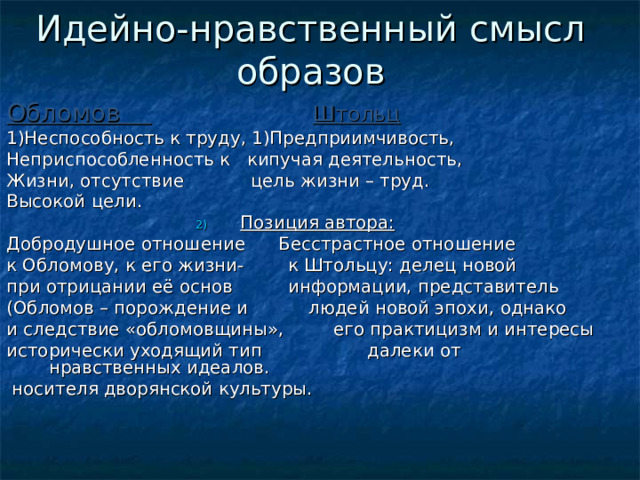 Идейно-нравственный смысл образов Обломов  Штольц 1)Неспособность к труду, 1)Предприимчивость, Неприспособленность к кипучая деятельность, Жизни, отсутствие цель жизни – труд. Высокой цели. Позиция автора:  Добродушное отношение Бесстрастное отношение к Обломову, к его жизни- к Штольцу: делец новой при отрицании её основ информации, представитель (Обломов – порождение и людей новой эпохи, однако и следствие «обломовщины», его практицизм и интересы исторически уходящий тип далеки от нравственных идеалов.  носителя дворянской культуры. 