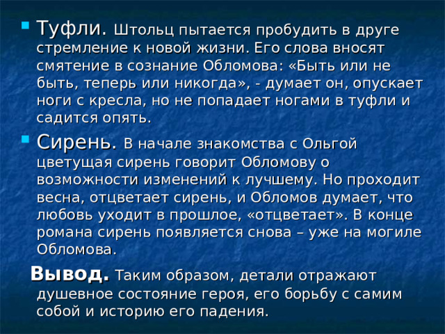 Туфли. Штольц пытается пробудить в друге стремление к новой жизни. Его слова вносят смятение в сознание Обломова: «Быть или не быть, теперь или никогда», - думает он, опускает ноги с кресла, но не попадает ногами в туфли и садится опять. Сирень. В начале знакомства с Ольгой цветущая сирень говорит Обломову о возможности изменений к лучшему. Но проходит весна, отцветает сирень, и Обломов думает, что любовь уходит в прошлое, «отцветает». В конце романа сирень появляется снова – уже на могиле Обломова.  Вывод. Таким образом, детали отражают душевное состояние героя, его борьбу с самим собой и историю его падения. 