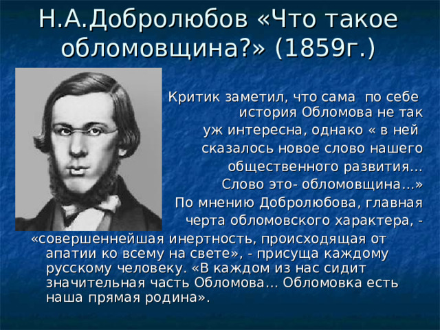 Н.А.Добролюбов «Что такое обломовщина?» (1859г.)    Критик заметил, что сама по себе история Обломова не так уж интересна, однако « в ней сказалось новое слово нашего общественного развития… Слово это- обломовщина…» По мнению Добролюбова, главная черта обломовского характера, - «совершеннейшая инертность, происходящая от апатии ко всему на свете», - присуща каждому русскому человеку. «В каждом из нас сидит значительная часть Обломова… Обломовка есть наша прямая родина». 