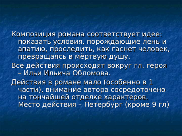 Композиция романа соответствует идее: показать условия, порождающие лень и апатию, проследить, как гаснет человек, превращаясь в мёртвую душу. Все действия происходят вокруг гл. героя – Ильи Ильича Обломова. Действия в романе мало (особенно в 1 части), внимание автора сосредоточено на тончайшей отделке характеров. Место действия – Петербург (кроме 9 гл) 