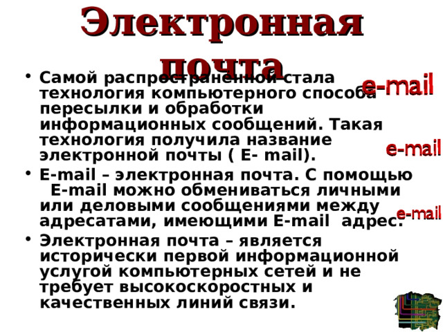 Электронная почта Самой распространённой стала технология компьютерного способа пересылки и обработки информационных сообщений. Такая технология получила название электронной почты ( E- mail). E - mail  – электронная почта. С помощью E - mail  можно обмениваться личными или деловыми сообщениями между адресатами, имеющими E - mail  адрес. Электронная почта – является исторически первой информационной услугой компьютерных сетей и не требует высокоскоростных и качественных линий связи. 