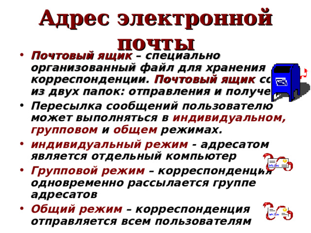 Адрес электронной почты Почтовый ящик – специально организованный файл для хранения корреспонденции. Почтовый ящик состоит из двух папок: отправления и получения.  Пересылка сообщений пользователю может выполняться в индивидуальном, групповом и общем режимах.  индивидуальный режим - адресатом является отдельный компьютер  Групповой режим – корреспонденция одновременно  рассылается группе адресатов  Общий режим – корреспонденция отправляется всем пользователям  