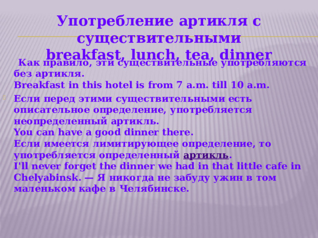    Употребление артикля с cуществительными  breakfast, lunch, tea, dinner                 Как правило, эти существительные употребляются без артикля.  Breakfast in this hotel is from 7 a.m. till 10 a.m. Если перед этими существительными есть описательное определение, употребляется неопределенный артикль.  You can have a good dinner there.  Если имеется лимитирующее определение, то употребляется определенный артикль .  I'll never forget the dinner we had in that little cafe in Chelyabinsk. — Я никогда не забуду ужин в том маленьком кафе в Челябинске.    