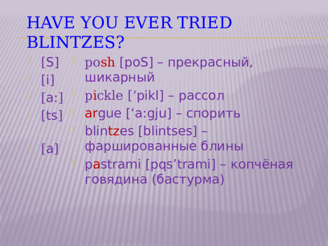 Have you ever tried blintzes? [ S ] [ i ] [ a: ] [ ts ]   [ a ] po sh [ poS ] – прекрасный, шикарный  p i ckle [‘ pikl ] – рассол ar gue [‘ a:gju ] – спорить blin tz es [ blintses ] – фаршированные блины p a strami [ pqs’trami ] – копчёная говядина (бастурма) 