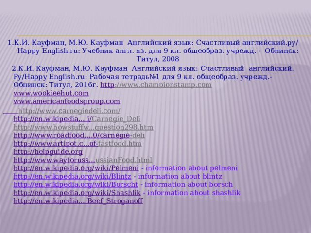  Источники информации       1.К.И. Кауфман, М.Ю. Кауфман Английский язык: Счастливый английский.ру/ Happy English.ru: Учебник англ. яз. для 9 кл. общеобраз. учрежд. - Обнинск: Титул, 2008  2.К.И. Кауфман, М.Ю. Кауфман Английский язык: Счастливый английский. Ру/Happy English.ru: Рабочая тетрадь№1 для 9 кл. общеобраз. учрежд.-Обнинск: Титул, 2016г. http ://www.championstamp.com  www.wookieehut.com  www.americanfoodsgroup.com  http://www.carnegiedeli.com/   http://en.wikipedia.... i / Carnegie_Deli   http://www.howstuffw...question298.htm  http://www.roadfood....0/ carnegie -deli   http://www.artipot.c...of- fastfood.htm   http://helpguide.org  http://www.waytoruss... ussianFood.html   http://en.wikipedia.org/wiki/Pelmeni  - information about pelmeni  http://en.wikipedia.org/wiki/Blintz - information about blintz  http://en.wikipedia.org/wiki/Borscht - information about borsch  http://en.wikipedia.org/wiki/Shashlik - information about shashlik  http://en.wikipedia.... Beef_Stroganoff 