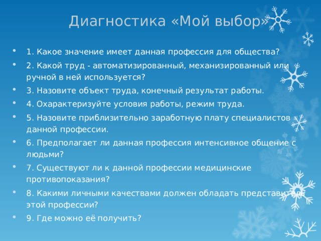 Диагностика «Мой выбор» 1. Какое значение имеет данная профессия для общества? 2. Какой труд - автоматизированный, механизированный или ручной в ней используется? 3. Назовите объект труда, конечный результат работы. 4. Охарактеризуйте условия работы, режим труда. 5. Назовите приблизительно заработную плату специалистов данной профессии. 6. Предполагает ли данная профессия интенсивное общение с людьми? 7. Существуют ли к данной профессии медицинские противопоказания? 8. Какими личными качествами должен обладать представитель этой профессии? 9. Где можно её получить?  