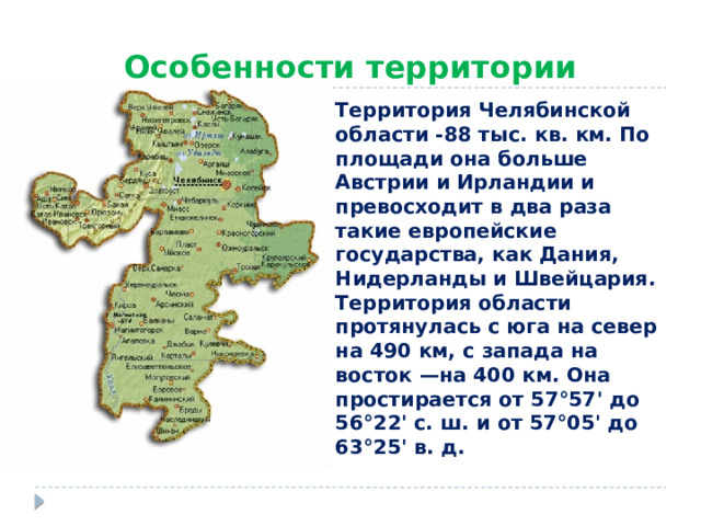 Особенности территории Территория Челябинской области -88 тыс. кв. км. По площади она больше Австрии и Ирландии и превосходит в два раза такие европейские государства, как Дания, Нидерланды и Швейцария.  Территория области протянулась с юга на север на 490 км, с запада на восток —на 400 км. Она простирается от 57°57' до 56°22' с. ш. и от 57°05' до 63°25' в. д. 