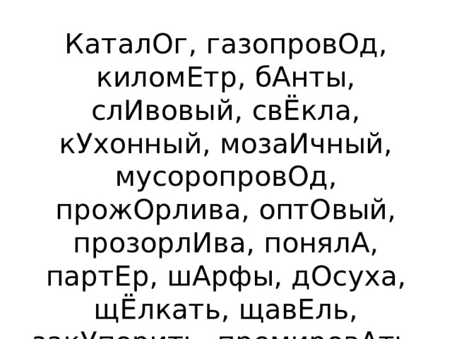 КаталОг, газопровОд, киломЕтр, бАнты, слИвовый, свЁкла, кУхонный, мозаИчный, мусоропровОд, прожОрлива, оптОвый, прозорлИва, понялА, партЕр, шАрфы, дОсуха, щЁлкать, щавЕль, закУпорить, премировАть, чЕрпать, бралА, крАлась, диспансЕр, квартАл 