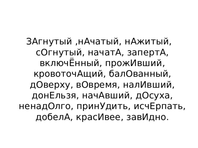 ЗАгнутый ,нАчатый, нАжитый, сОгнутый, начатА, запертА, включЁнный, прожИвший, кровоточАщий, балОванный, дОверху, вОвремя, налИвший, донЕльзя, начАвший, дОсуха, ненадОлго, принУдить, исчЕрпать, добелА, красИвее, завИдно. 