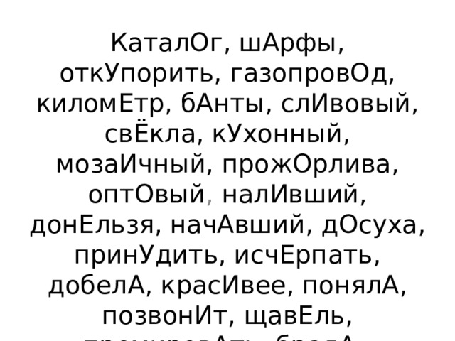 КаталОг, шАрфы, откУпорить, газопровОд, киломЕтр, бАнты, слИвовый, свЁкла, кУхонный, мозаИчный, прожОрлива, оптОвый , налИвший, донЕльзя, начАвший, дОсуха, принУдить, исчЕрпать, добелА, красИвее, понялА, позвонИт, щавЕль, премировАть, бралА. 