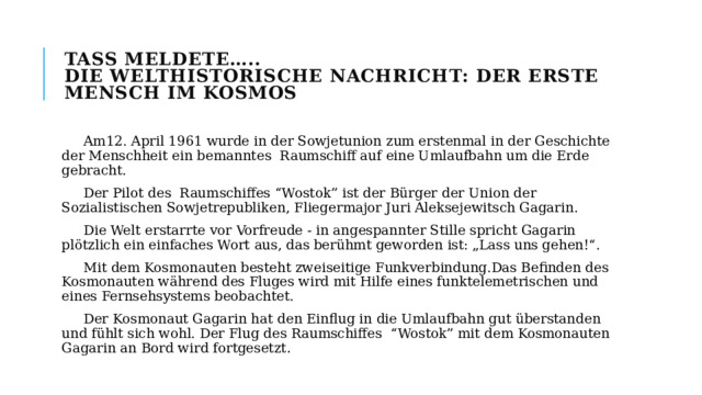TASS meldete…..  Die welthistorische Nachricht: Der erste Mensch im Kosmos  Am12. April 1961 wurde in der Sowjetunion zum erstenmal in der Geschichte der Menschheit ein bemanntes Raumschiff auf eine Umlaufbahn um die Erde gebracht.  Der Pilot des Raumschiffes “Wostok” ist der Bürger der Union der Sozialistischen Sowjetrepubliken, Fliegermajor Juri Aleksejewitsch Gagarin.  Die Welt erstarrte vor Vorfreude - in angespannter Stille spricht Gagarin plötzlich ein einfaches Wort aus, das berühmt geworden ist: „Lass uns gehen!“.  Mit dem Kosmonauten besteht zweiseitige Funkverbindung.Das Befinden des Kosmonauten während des Fluges wird mit Hilfe eines funktelemetrischen und eines Fernsehsystems beobachtet.  Der Kosmonaut Gagarin hat den Einflug in die Umlaufbahn gut überstanden und fühlt sich wohl. Der Flug des Raumschiffes “Wostok” mit dem Kosmonauten Gagarin an Bord wird fortgesetzt . 