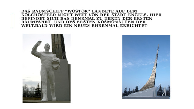 Das Raumschiff “Wostok” landete auf dem Kolchosfeld nicht weit von der Stadt Engels. Hier befindet sich das Denkmal zu Ehren der ersten Raumfahrt und des ersten Kosmonauten der Welt.Bald wird ein neues Ehrenmal errichtet   